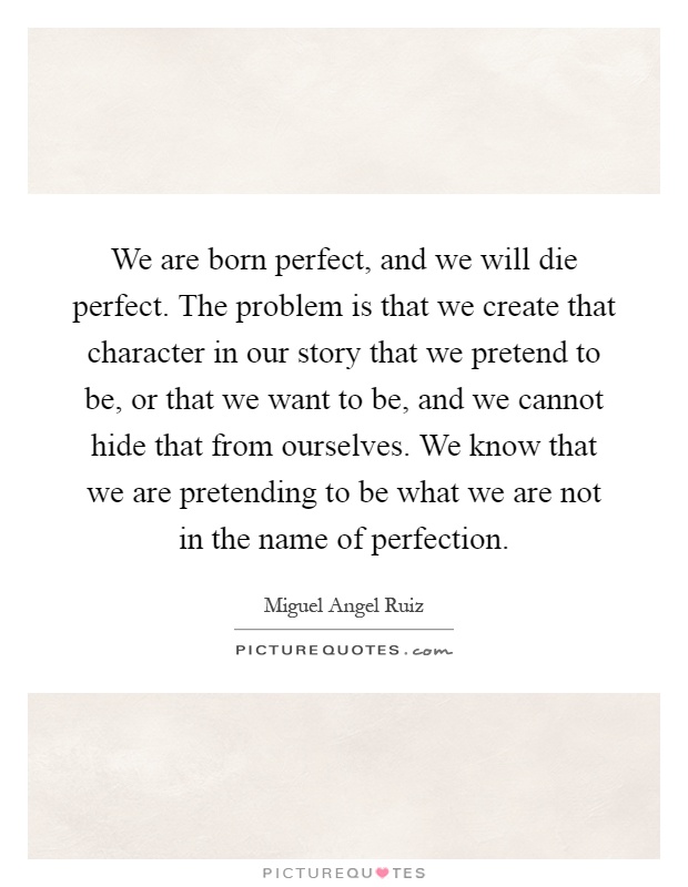 We are born perfect, and we will die perfect. The problem is that we create that character in our story that we pretend to be, or that we want to be, and we cannot hide that from ourselves. We know that we are pretending to be what we are not in the name of perfection Picture Quote #1