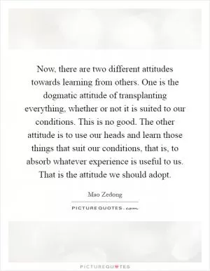Now, there are two different attitudes towards learning from others. One is the dogmatic attitude of transplanting everything, whether or not it is suited to our conditions. This is no good. The other attitude is to use our heads and learn those things that suit our conditions, that is, to absorb whatever experience is useful to us. That is the attitude we should adopt Picture Quote #1