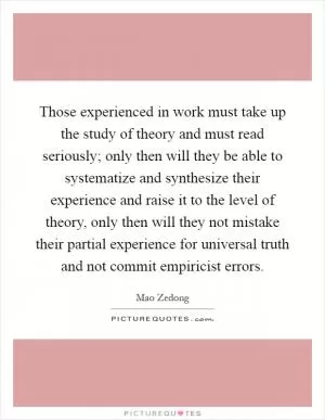 Those experienced in work must take up the study of theory and must read seriously; only then will they be able to systematize and synthesize their experience and raise it to the level of theory, only then will they not mistake their partial experience for universal truth and not commit empiricist errors Picture Quote #1