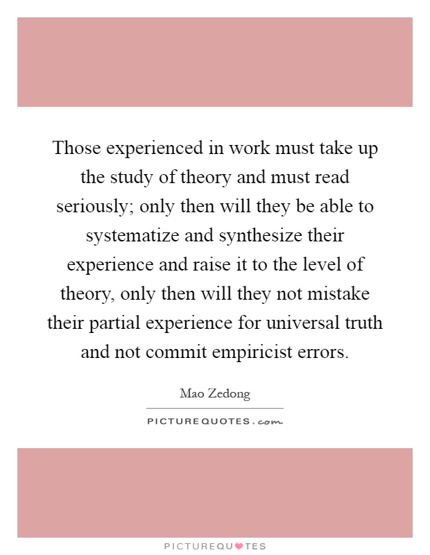 Those experienced in work must take up the study of theory and must read seriously; only then will they be able to systematize and synthesize their experience and raise it to the level of theory, only then will they not mistake their partial experience for universal truth and not commit empiricist errors Picture Quote #1