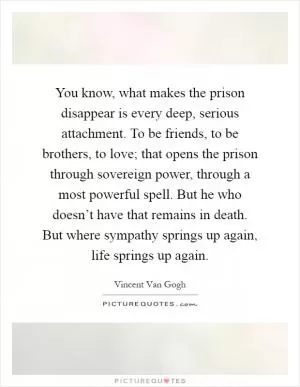 You know, what makes the prison disappear is every deep, serious attachment. To be friends, to be brothers, to love; that opens the prison through sovereign power, through a most powerful spell. But he who doesn’t have that remains in death. But where sympathy springs up again, life springs up again Picture Quote #1