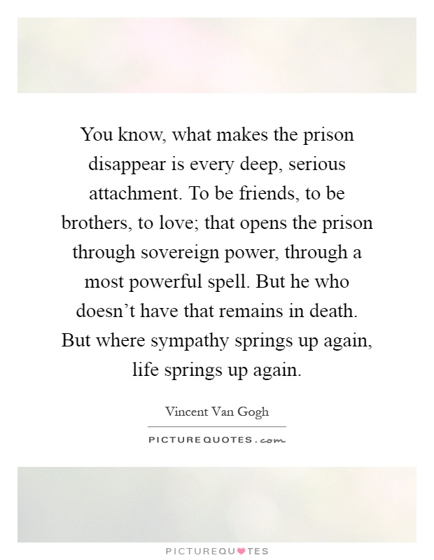 You know, what makes the prison disappear is every deep, serious attachment. To be friends, to be brothers, to love; that opens the prison through sovereign power, through a most powerful spell. But he who doesn't have that remains in death. But where sympathy springs up again, life springs up again Picture Quote #1