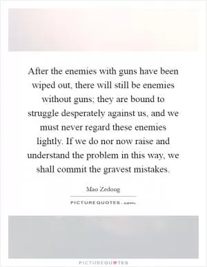 After the enemies with guns have been wiped out, there will still be enemies without guns; they are bound to struggle desperately against us, and we must never regard these enemies lightly. If we do nor now raise and understand the problem in this way, we shall commit the gravest mistakes Picture Quote #1