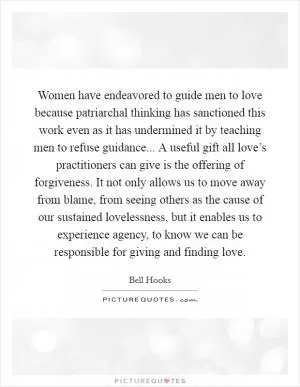 Women have endeavored to guide men to love because patriarchal thinking has sanctioned this work even as it has undermined it by teaching men to refuse guidance... A useful gift all love’s practitioners can give is the offering of forgiveness. It not only allows us to move away from blame, from seeing others as the cause of our sustained lovelessness, but it enables us to experience agency, to know we can be responsible for giving and finding love Picture Quote #1