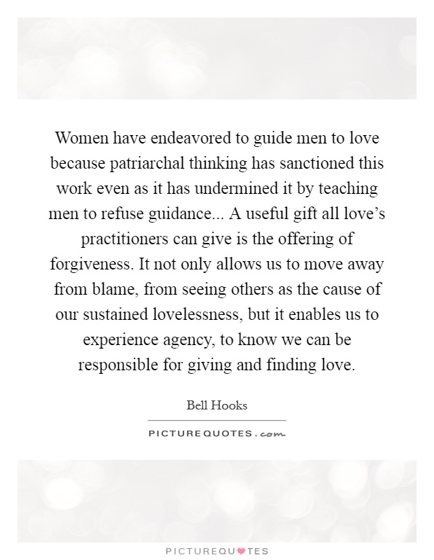 Women have endeavored to guide men to love because patriarchal thinking has sanctioned this work even as it has undermined it by teaching men to refuse guidance... A useful gift all love's practitioners can give is the offering of forgiveness. It not only allows us to move away from blame, from seeing others as the cause of our sustained lovelessness, but it enables us to experience agency, to know we can be responsible for giving and finding love Picture Quote #1