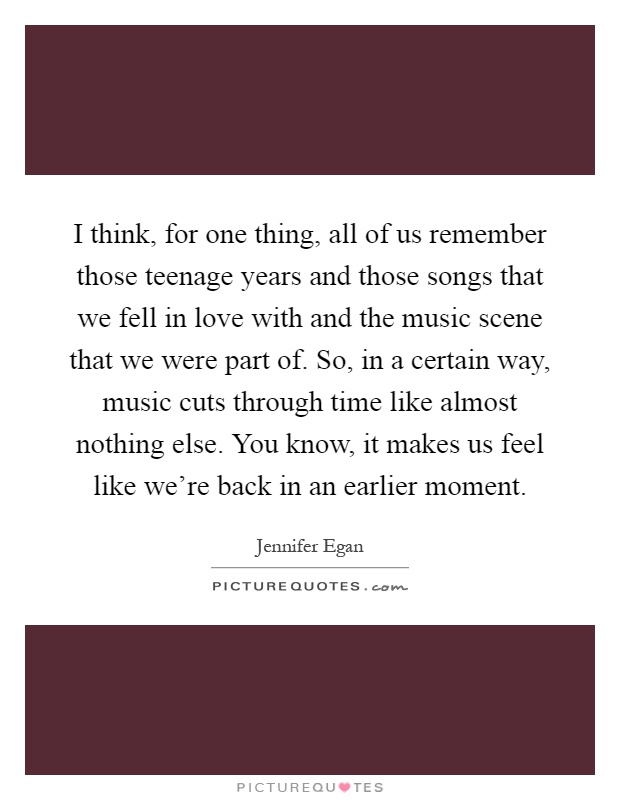I think, for one thing, all of us remember those teenage years and those songs that we fell in love with and the music scene that we were part of. So, in a certain way, music cuts through time like almost nothing else. You know, it makes us feel like we're back in an earlier moment Picture Quote #1