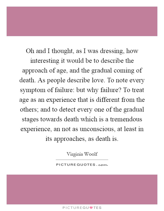 Oh and I thought, as I was dressing, how interesting it would be to describe the approach of age, and the gradual coming of death. As people describe love. To note every symptom of failure: but why failure? To treat age as an experience that is different from the others; and to detect every one of the gradual stages towards death which is a tremendous experience, an not as unconscious, at least in its approaches, as death is Picture Quote #1