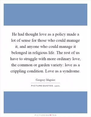 He had thought love as a policy made a lot of sense for those who could manage it, and anyone who could manage it belonged in religious life. The rest of us have to struggle with more ordinary love, the common or garden variety: love as a crippling condition. Love as a syndrome Picture Quote #1