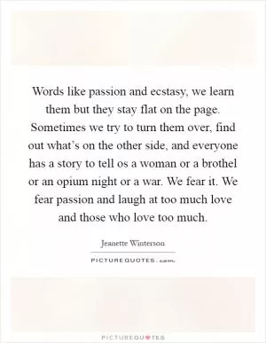 Words like passion and ecstasy, we learn them but they stay flat on the page. Sometimes we try to turn them over, find out what’s on the other side, and everyone has a story to tell os a woman or a brothel or an opium night or a war. We fear it. We fear passion and laugh at too much love and those who love too much Picture Quote #1