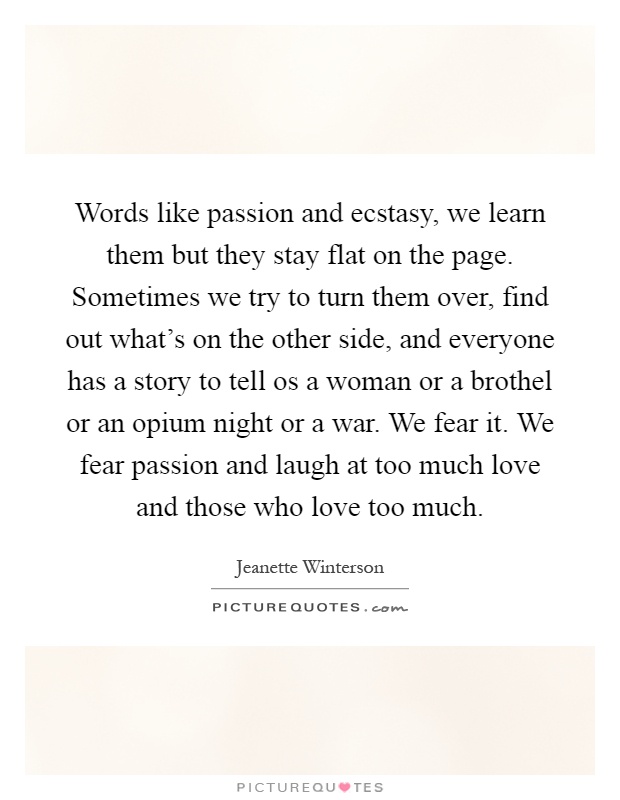 Words like passion and ecstasy, we learn them but they stay flat on the page. Sometimes we try to turn them over, find out what's on the other side, and everyone has a story to tell os a woman or a brothel or an opium night or a war. We fear it. We fear passion and laugh at too much love and those who love too much Picture Quote #1