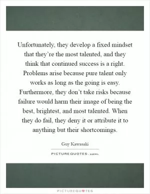Unfortunately, they develop a fixed mindset that they’re the most talented, and they think that continued success is a right. Problems arise because pure talent only works as long as the going is easy. Furthermore, they don’t take risks because failure would harm their image of being the best, brightest, and most talented. When they do fail, they deny it or attribute it to anything but their shortcomings Picture Quote #1