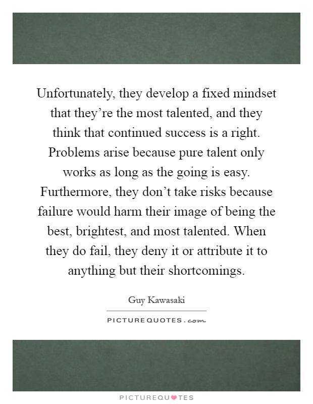 Unfortunately, they develop a fixed mindset that they're the most talented, and they think that continued success is a right. Problems arise because pure talent only works as long as the going is easy. Furthermore, they don't take risks because failure would harm their image of being the best, brightest, and most talented. When they do fail, they deny it or attribute it to anything but their shortcomings Picture Quote #1