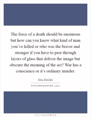 The force of a death should be enormous but how can you know what kind of man you’ve killed or who was the braver and stronger if you have to peer through layers of glass that deliver the image but obscure the meaning of the act? War has a conscience or it’s ordinary murder Picture Quote #1