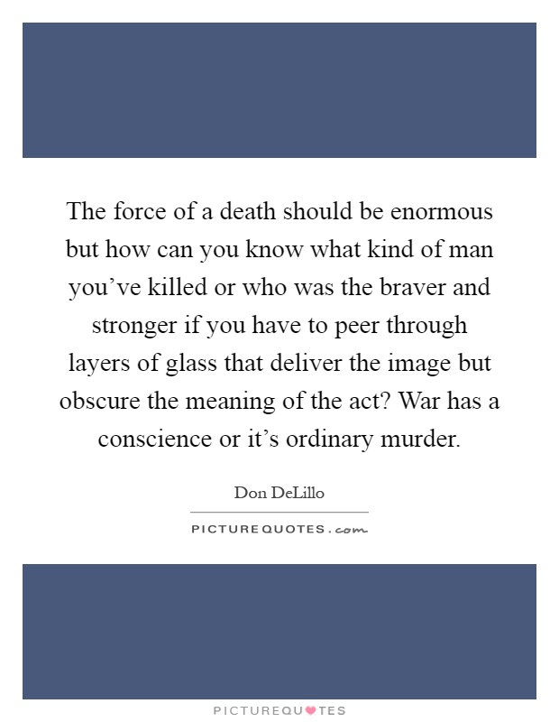 The force of a death should be enormous but how can you know what kind of man you've killed or who was the braver and stronger if you have to peer through layers of glass that deliver the image but obscure the meaning of the act? War has a conscience or it's ordinary murder Picture Quote #1