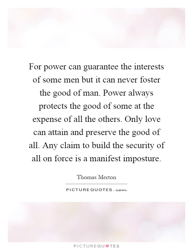 For power can guarantee the interests of some men but it can never foster the good of man. Power always protects the good of some at the expense of all the others. Only love can attain and preserve the good of all. Any claim to build the security of all on force is a manifest imposture Picture Quote #1