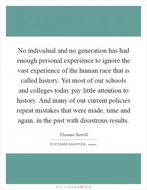 No individual and no generation has had enough personal experience to ignore the vast experience of the human race that is called history. Yet most of our schools and colleges today pay little attention to history. And many of our current policies repeat mistakes that were made, time and again, in the past with disastrous results Picture Quote #1