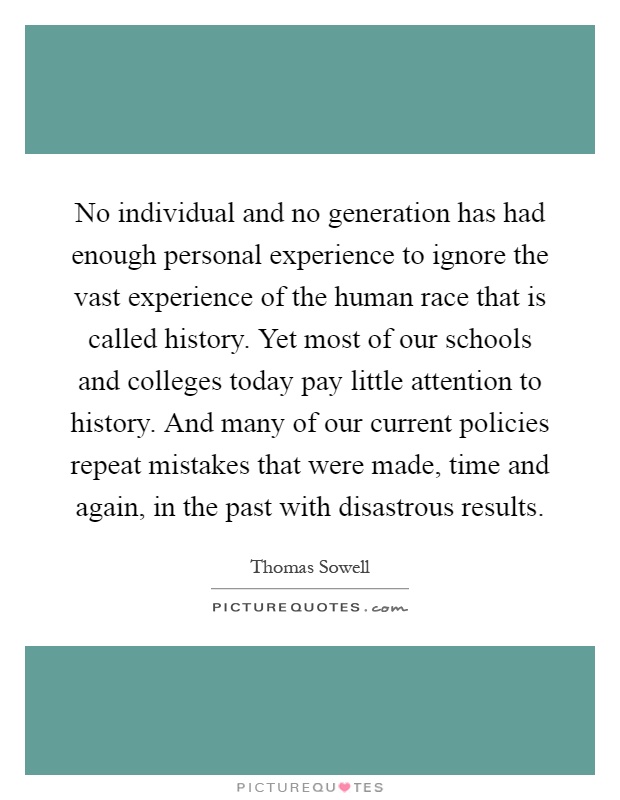 No individual and no generation has had enough personal experience to ignore the vast experience of the human race that is called history. Yet most of our schools and colleges today pay little attention to history. And many of our current policies repeat mistakes that were made, time and again, in the past with disastrous results Picture Quote #1