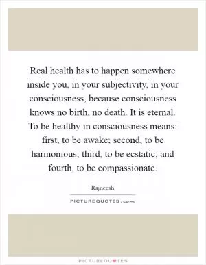 Real health has to happen somewhere inside you, in your subjectivity, in your consciousness, because consciousness knows no birth, no death. It is eternal. To be healthy in consciousness means: first, to be awake; second, to be harmonious; third, to be ecstatic; and fourth, to be compassionate Picture Quote #1