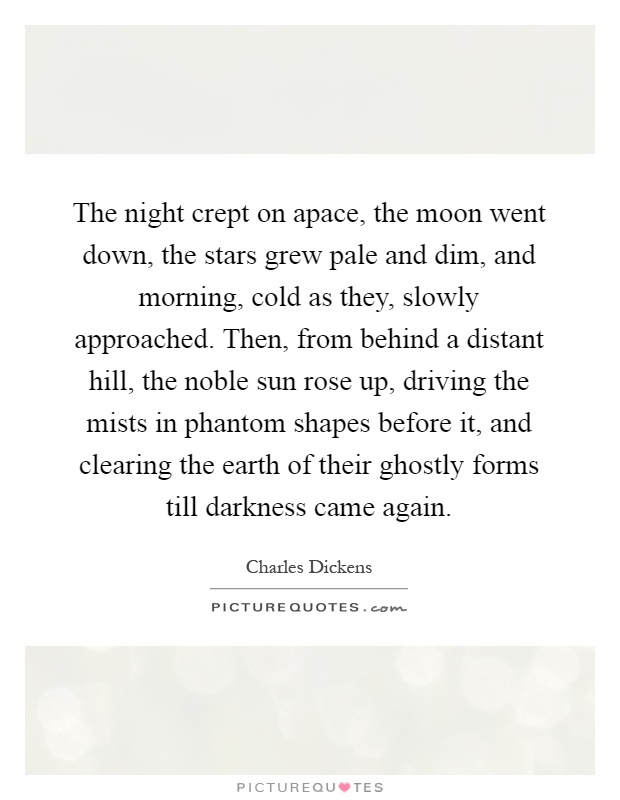 The night crept on apace, the moon went down, the stars grew pale and dim, and morning, cold as they, slowly approached. Then, from behind a distant hill, the noble sun rose up, driving the mists in phantom shapes before it, and clearing the earth of their ghostly forms till darkness came again Picture Quote #1