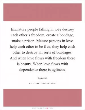 Immature people falling in love destroy each other’s freedom, create a bondage, make a prison. Mature persons in love help each other to be free; they help each other to destroy all sorts of bondages. And when love flows with freedom there is beauty. When love flows with dependence there is ugliness Picture Quote #1