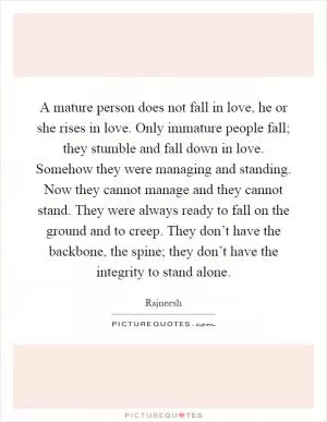 A mature person does not fall in love, he or she rises in love. Only immature people fall; they stumble and fall down in love. Somehow they were managing and standing. Now they cannot manage and they cannot stand. They were always ready to fall on the ground and to creep. They don’t have the backbone, the spine; they don’t have the integrity to stand alone Picture Quote #1