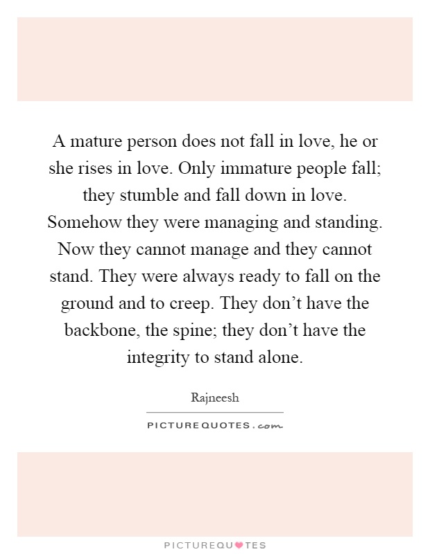 A mature person does not fall in love, he or she rises in love. Only immature people fall; they stumble and fall down in love. Somehow they were managing and standing. Now they cannot manage and they cannot stand. They were always ready to fall on the ground and to creep. They don't have the backbone, the spine; they don't have the integrity to stand alone Picture Quote #1