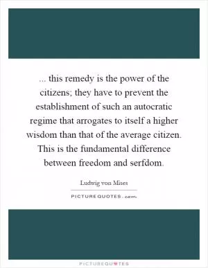... this remedy is the power of the citizens; they have to prevent the establishment of such an autocratic regime that arrogates to itself a higher wisdom than that of the average citizen. This is the fundamental difference between freedom and serfdom Picture Quote #1