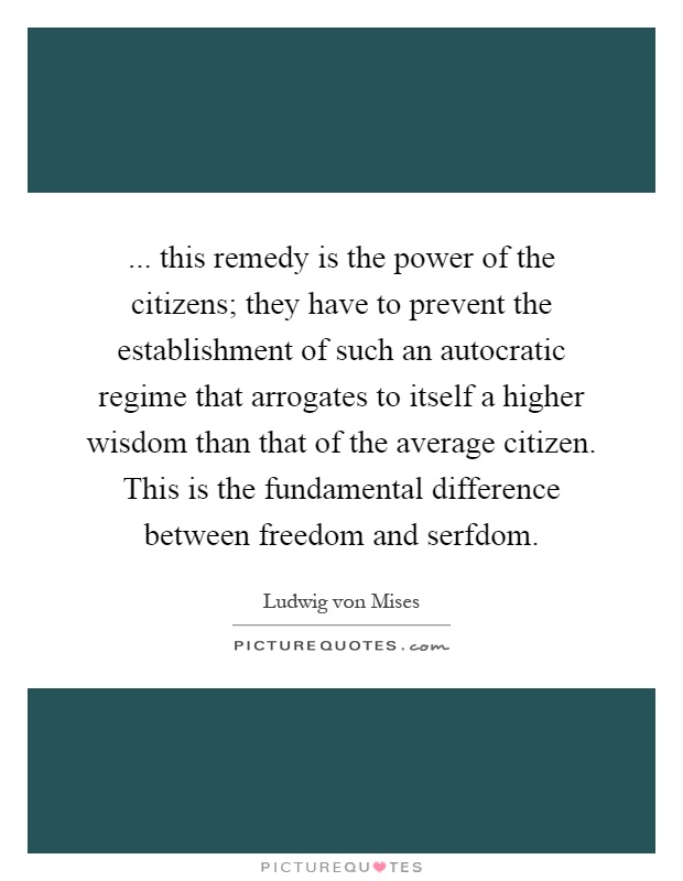 ... this remedy is the power of the citizens; they have to prevent the establishment of such an autocratic regime that arrogates to itself a higher wisdom than that of the average citizen. This is the fundamental difference between freedom and serfdom Picture Quote #1