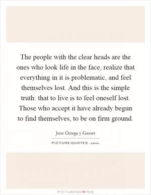 The people with the clear heads are the ones who look life in the face, realize that everything in it is problematic, and feel themselves lost. And this is the simple truth: that to live is to feel oneself lost. Those who accept it have already begun to find themselves, to be on firm ground Picture Quote #1