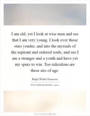 I am old, yet I look at wise men and see that I am very young. I look over those stars yonder, and into the myriads of the aspirant and ordered souls, and see I am a stranger and a youth and have yet my spurs to win. Too ridiculous are these airs of age Picture Quote #1