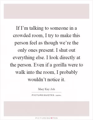 If I’m talking to someone in a crowded room, I try to make this person feel as though we’re the only ones present. I shut out everything else. I look directly at the person. Even if a gorilla were to walk into the room, I probably wouldn’t notice it Picture Quote #1