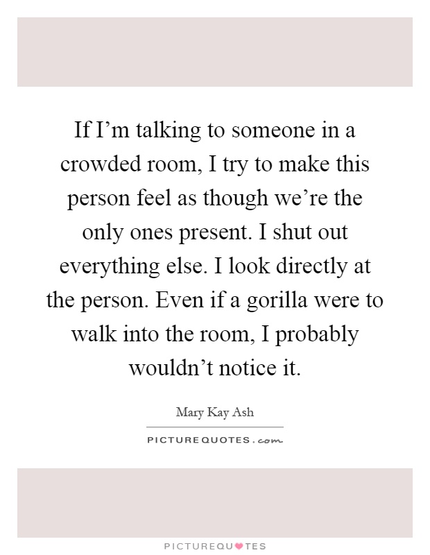 If I'm talking to someone in a crowded room, I try to make this person feel as though we're the only ones present. I shut out everything else. I look directly at the person. Even if a gorilla were to walk into the room, I probably wouldn't notice it Picture Quote #1