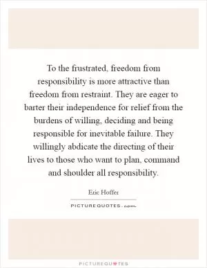 To the frustrated, freedom from responsibility is more attractive than freedom from restraint. They are eager to barter their independence for relief from the burdens of willing, deciding and being responsible for inevitable failure. They willingly abdicate the directing of their lives to those who want to plan, command and shoulder all responsibility Picture Quote #1