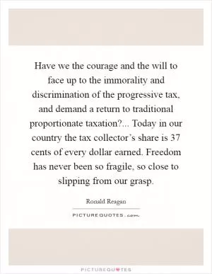 Have we the courage and the will to face up to the immorality and discrimination of the progressive tax, and demand a return to traditional proportionate taxation?... Today in our country the tax collector’s share is 37 cents of every dollar earned. Freedom has never been so fragile, so close to slipping from our grasp Picture Quote #1