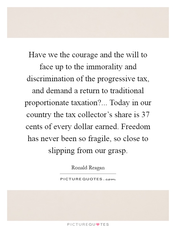 Have we the courage and the will to face up to the immorality and discrimination of the progressive tax, and demand a return to traditional proportionate taxation?... Today in our country the tax collector's share is 37 cents of every dollar earned. Freedom has never been so fragile, so close to slipping from our grasp Picture Quote #1
