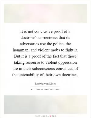 It is not conclusive proof of a doctrine’s correctness that its adversaries use the police, the hangman, and violent mobs to fight it. But it is a proof of the fact that those taking recourse to violent oppression are in their subconscious convinced of the untenability of their own doctrines Picture Quote #1