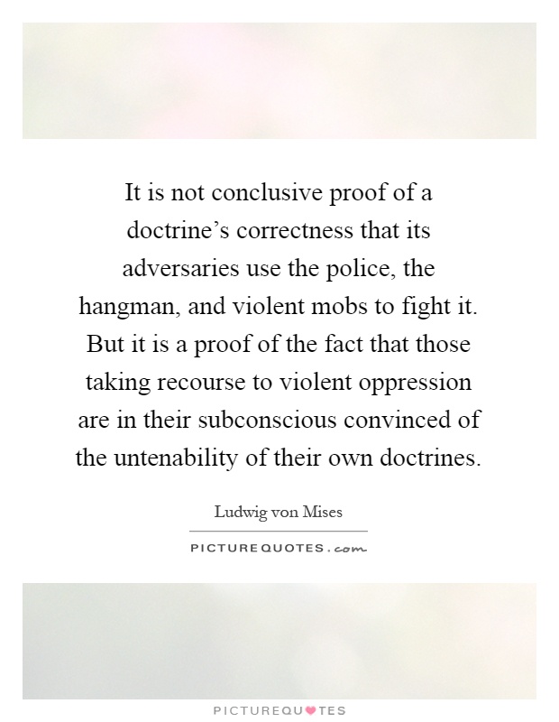 It is not conclusive proof of a doctrine's correctness that its adversaries use the police, the hangman, and violent mobs to fight it. But it is a proof of the fact that those taking recourse to violent oppression are in their subconscious convinced of the untenability of their own doctrines Picture Quote #1