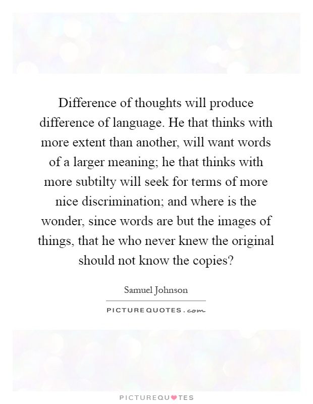 Difference of thoughts will produce difference of language. He that thinks with more extent than another, will want words of a larger meaning; he that thinks with more subtilty will seek for terms of more nice discrimination; and where is the wonder, since words are but the images of things, that he who never knew the original should not know the copies? Picture Quote #1