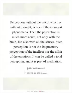 Perception without the word, which is without thought, is one of the strangest phenomena. Then the perception is much more acute, not only with the brain, but also with all the senses. Such perception is not the fragmentary perception of the intellect nor the affair of the emotions. It can be called a total perception, and it is part of meditation Picture Quote #1