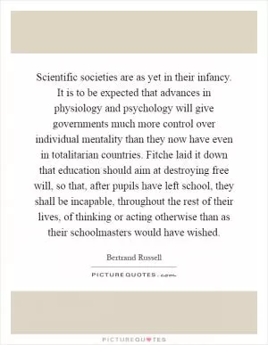 Scientific societies are as yet in their infancy. It is to be expected that advances in physiology and psychology will give governments much more control over individual mentality than they now have even in totalitarian countries. Fitche laid it down that education should aim at destroying free will, so that, after pupils have left school, they shall be incapable, throughout the rest of their lives, of thinking or acting otherwise than as their schoolmasters would have wished Picture Quote #1