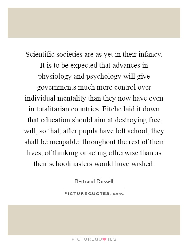 Scientific societies are as yet in their infancy. It is to be expected that advances in physiology and psychology will give governments much more control over individual mentality than they now have even in totalitarian countries. Fitche laid it down that education should aim at destroying free will, so that, after pupils have left school, they shall be incapable, throughout the rest of their lives, of thinking or acting otherwise than as their schoolmasters would have wished Picture Quote #1