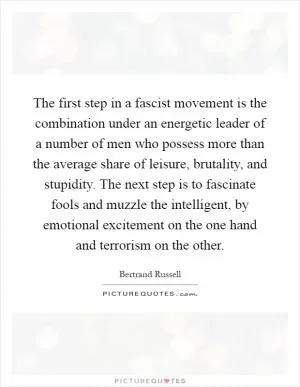 The first step in a fascist movement is the combination under an energetic leader of a number of men who possess more than the average share of leisure, brutality, and stupidity. The next step is to fascinate fools and muzzle the intelligent, by emotional excitement on the one hand and terrorism on the other Picture Quote #1