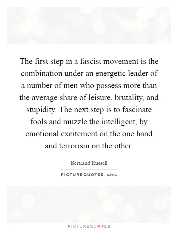 The first step in a fascist movement is the combination under an energetic leader of a number of men who possess more than the average share of leisure, brutality, and stupidity. The next step is to fascinate fools and muzzle the intelligent, by emotional excitement on the one hand and terrorism on the other Picture Quote #1