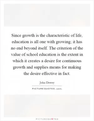 Since growth is the characteristic of life, education is all one with growing; it has no end beyond itself. The criterion of the value of school education is the extent in which it creates a desire for continuous growth and supplies means for making the desire effective in fact Picture Quote #1
