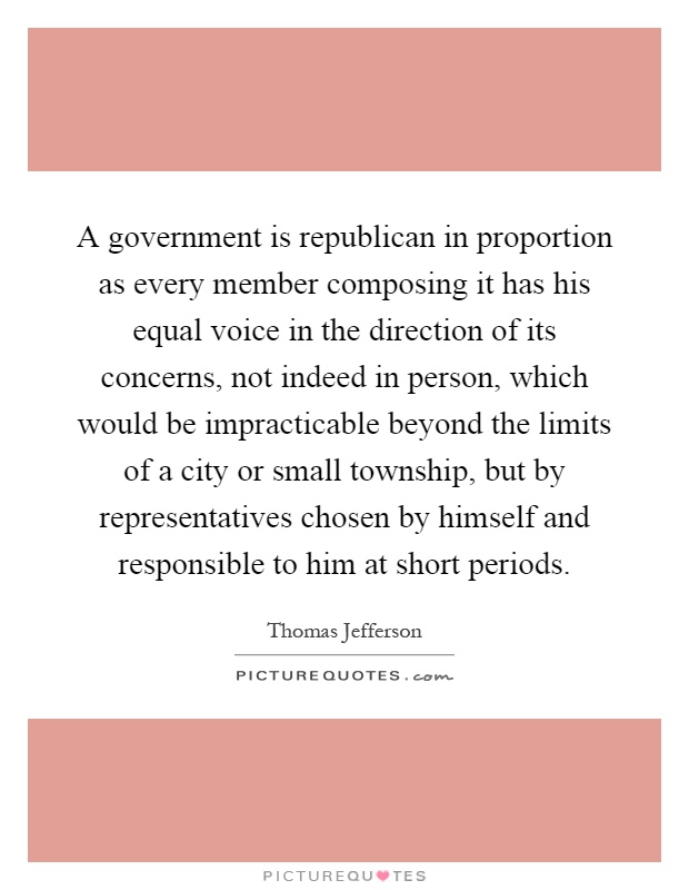 A government is republican in proportion as every member composing it has his equal voice in the direction of its concerns, not indeed in person, which would be impracticable beyond the limits of a city or small township, but by representatives chosen by himself and responsible to him at short periods Picture Quote #1