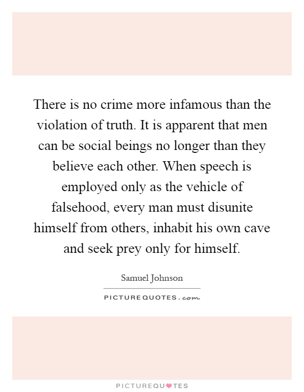 There is no crime more infamous than the violation of truth. It is apparent that men can be social beings no longer than they believe each other. When speech is employed only as the vehicle of falsehood, every man must disunite himself from others, inhabit his own cave and seek prey only for himself Picture Quote #1