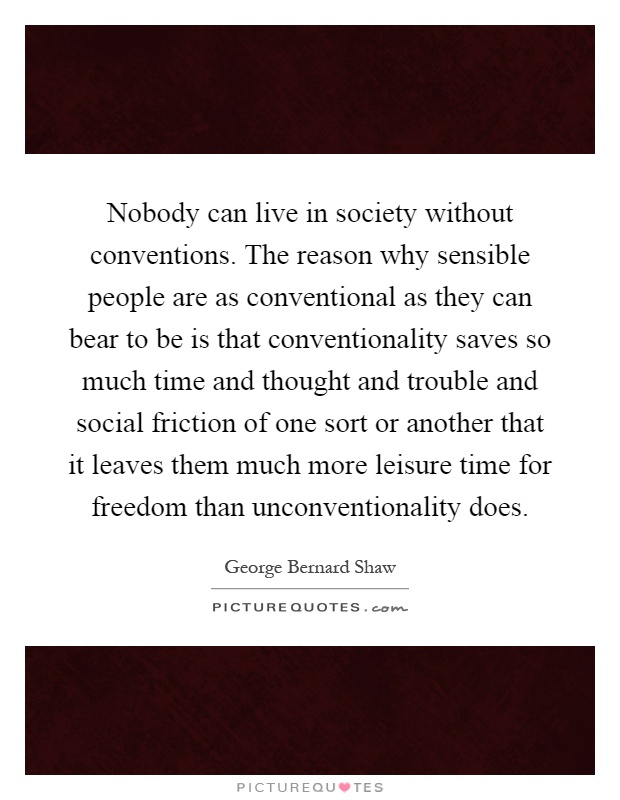 Nobody can live in society without conventions. The reason why sensible people are as conventional as they can bear to be is that conventionality saves so much time and thought and trouble and social friction of one sort or another that it leaves them much more leisure time for freedom than unconventionality does Picture Quote #1