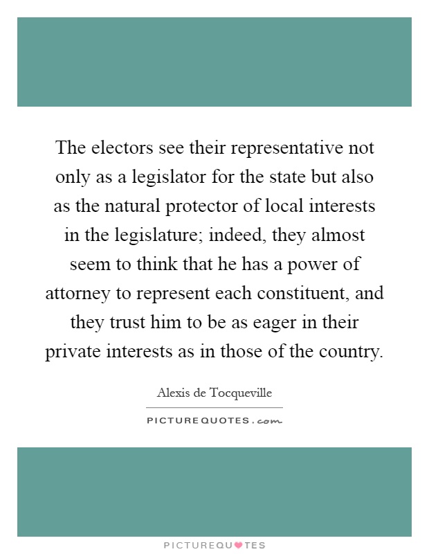 The electors see their representative not only as a legislator for the state but also as the natural protector of local interests in the legislature; indeed, they almost seem to think that he has a power of attorney to represent each constituent, and they trust him to be as eager in their private interests as in those of the country Picture Quote #1