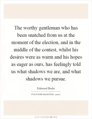 The worthy gentleman who has been snatched from us at the moment of the election, and in the middle of the contest, whilst his desires were as warm and his hopes as eager as ours, has feelingly told us what shadows we are, and what shadows we pursue Picture Quote #1