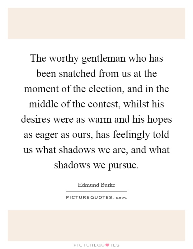 The worthy gentleman who has been snatched from us at the moment of the election, and in the middle of the contest, whilst his desires were as warm and his hopes as eager as ours, has feelingly told us what shadows we are, and what shadows we pursue Picture Quote #1